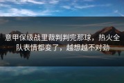 意甲保级战里裁判判完那球，热火全队表情都变了，越想越不对劲
