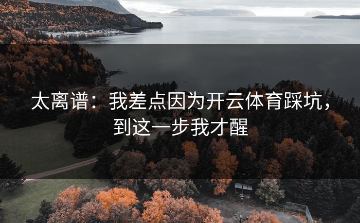 太离谱:我差点因为开云体育踩坑,到这一步我才醒 太离谱:我差点因为开云体育踩坑,到这一步我才醒