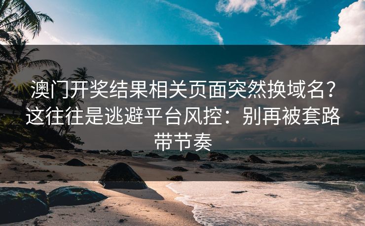 澳门开奖结果相关页面突然换域名?这往往是逃避平台风控:别再被套路带节奏 澳门开奖结果相关页面突然换域名?这往往是逃避平台风控:别再被套路带节奏