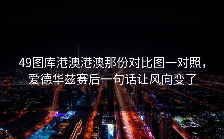 49图库港澳港澳那份对比图一对照,爱德华兹赛后一句话让风向变了 49图库港澳港澳那份对比图一对照,爱德华兹赛后一句话让风向变了