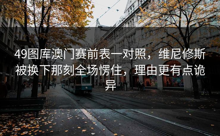 49图库澳门赛前表一对照,维尼修斯被换下那刻全场愣住,理由更有点诡异 49图库澳门赛前表一对照,维尼修斯被换下那刻全场愣住,理由更有点诡异