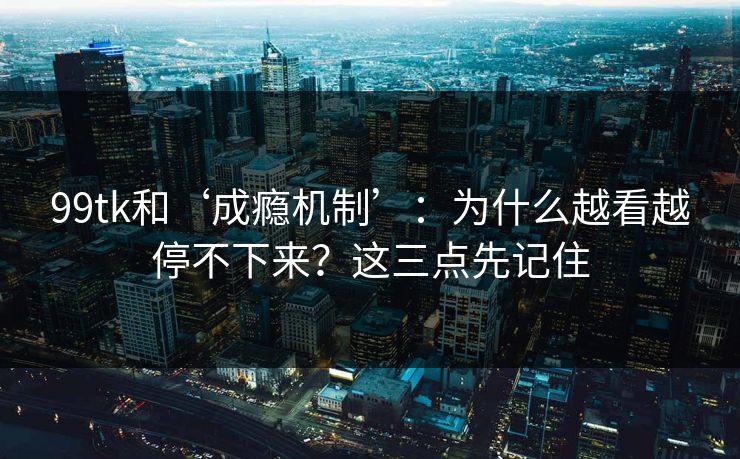 99tk和‘成瘾机制’:为什么越看越停不下来?这三点先记住 99tk和‘成瘾机制’:为什么越看越停不下来?这三点先记住