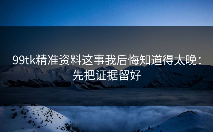 99tk精准资料这事我后悔知道得太晚：先把证据留好