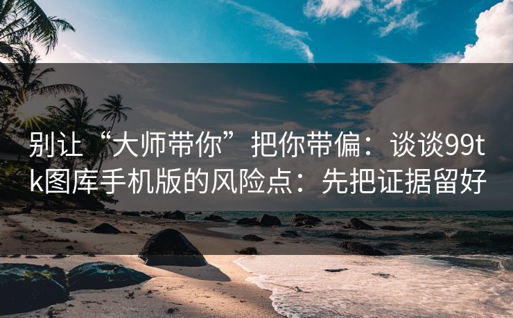 别让“大师带你”把你带偏：谈谈99tk图库手机版的风险点：先把证据留好