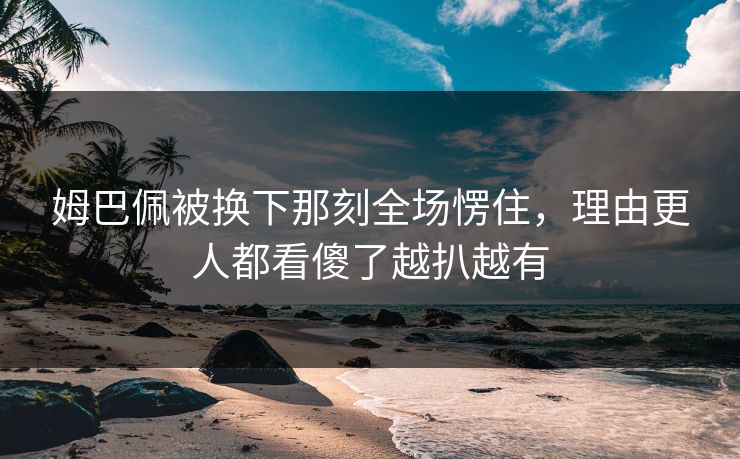 姆巴佩被换下那刻全场愣住，理由更人都看傻了越扒越有