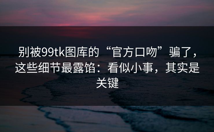 别被99tk图库的“官方口吻”骗了,这些细节最露馅:看似小事,其实是关键 别被99tk图库的“官方口吻”骗了,这些细节最露馅:看似小事,其实是关键