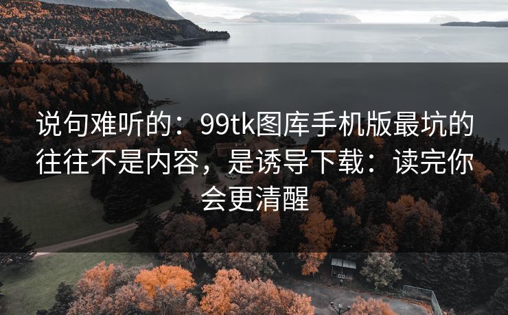 说句难听的:99tk图库手机版最坑的往往不是内容,是诱导下载:读完你会更清醒 说句难听的:99tk图库手机版最坑的往往不是内容,是诱导下载:读完你会更清醒