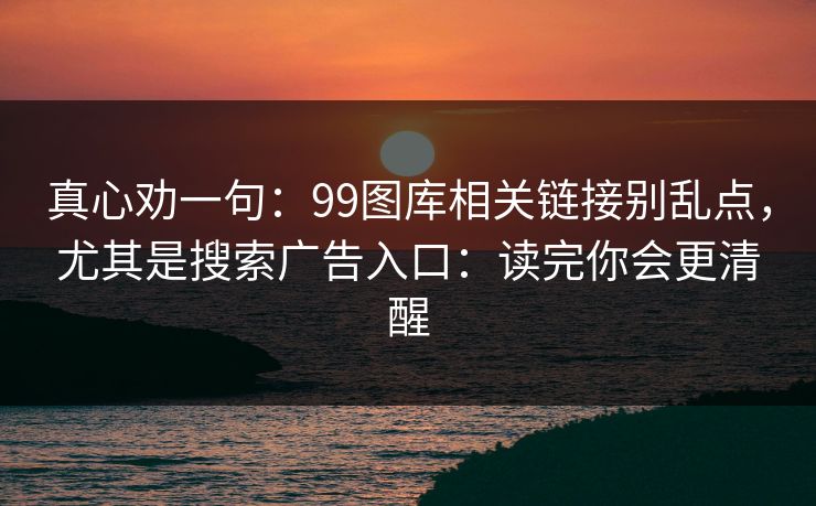真心劝一句：99图库相关链接别乱点，尤其是搜索广告入口：读完你会更清醒
